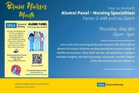 A graphic with the text, alumni panel featuring nursing specialities. Join this series program and hear from our Alumni practicing in different Nursing Specialties at various healthcare systems. Ask questions and learn all about the success and achievements of our Bruin Nurse Alumni Network. WHERE: Factor 2-648 and via Zoom